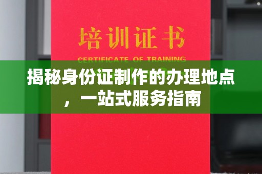 洪江揭秘身份证制作的办理地点，一站式服务指南